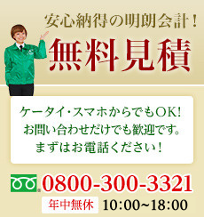 安心納得の明朗会計！無料見積　ケータイ・スマホからでもOK！お問い合わせだけでも歓迎です。まずはお電話ください！ フリーダイヤル0800-300-3321 年中無休 10:00~18:00