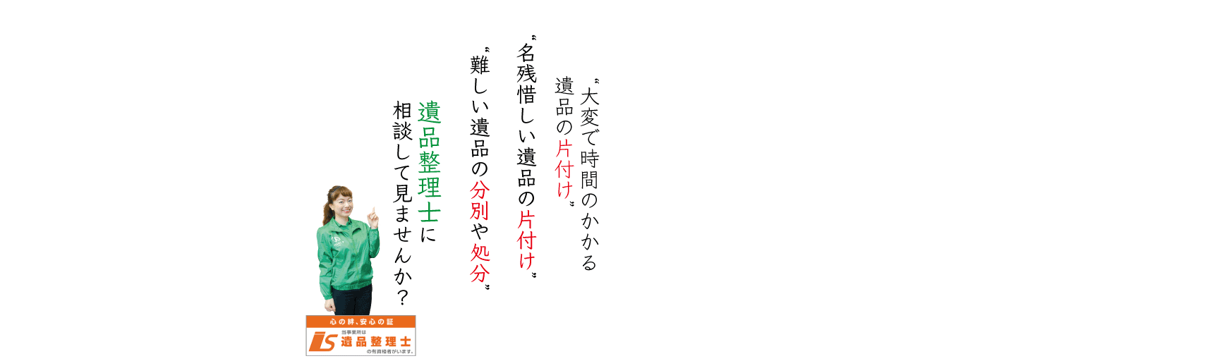 大変で時間のかかる遺品の片付け。名残惜しい遺品の片付け。難しい遺品の分別や処分。遺品整理士に相談してみませんか。