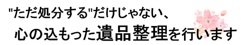 ただ処分するだけじゃない、心の込もった遺品整理を行います