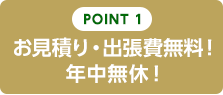 POINT1　お見積り・出張費無料！　年中無休！