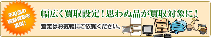 不用品の高額買取を実現！幅広く買取設定！思わぬ品が買取対象に！査定はお気軽にご依頼ください。